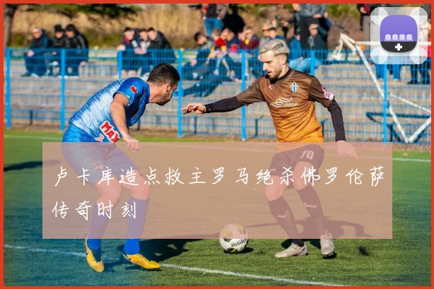 卢卡库造点救主罗马绝杀佛罗伦萨传奇时刻