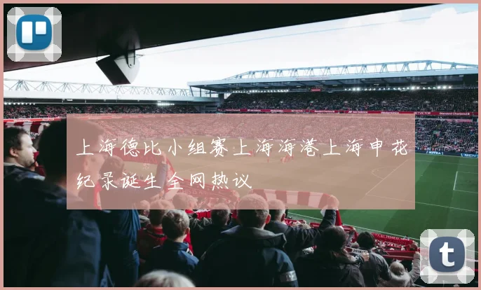 上海德比小组赛上海海港上海申花纪录诞生全网热议
