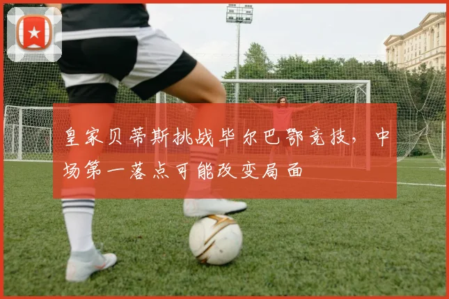 皇家贝蒂斯挑战毕尔巴鄂竞技,中场第一落点可能改变局面