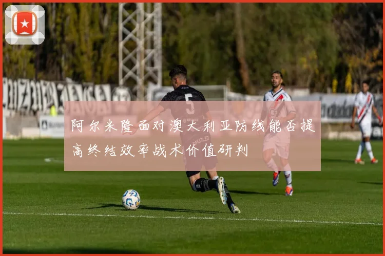 阿尔米隆面对澳大利亚防线能否提高终结效率战术价值研判