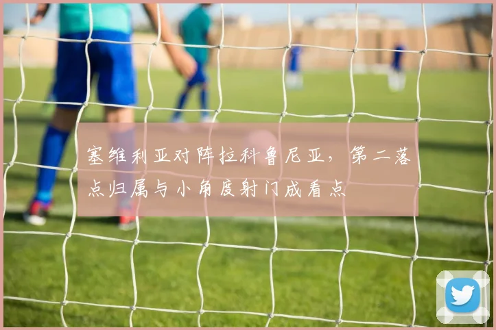 塞维利亚对阵拉科鲁尼亚，第二落点归属与小角度射门成看点