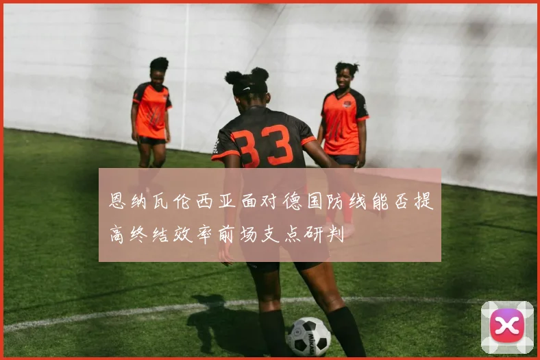 恩纳瓦伦西亚面对德国防线能否提高终结效率前场支点研判