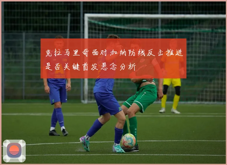 克拉马里奇面对加纳防线反击推进是否关键首发悬念分析