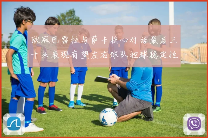 欧冠巴雷拉与萨卡核心对话最后三十米表现有望左右球队控球稳定性
