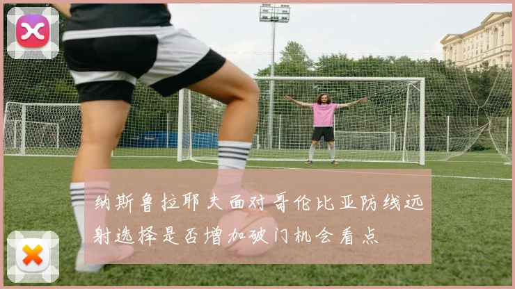 纳斯鲁拉耶夫面对哥伦比亚防线远射选择是否增加破门机会看点