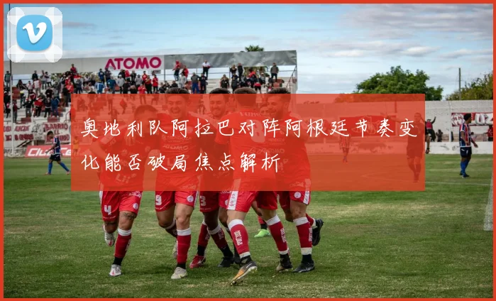 奥地利队阿拉巴对阵阿根廷节奏变化能否破局焦点解析