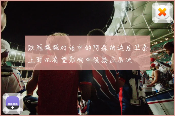 欧冠强强对话中的阿森纳边后卫套上时机有望影响中场接应层次