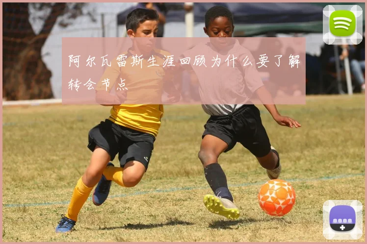 阿尔瓦雷斯生涯回顾为什么要了解转会节点