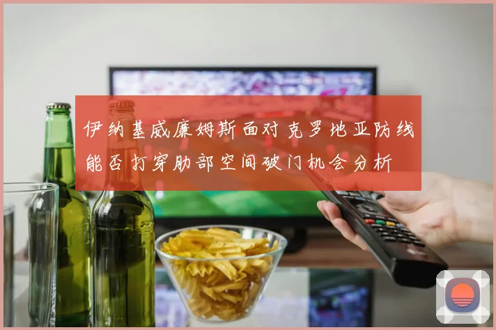 伊纳基威廉姆斯面对克罗地亚防线能否打穿肋部空间破门机会分析