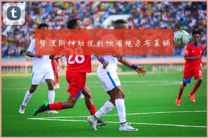 努涅斯神助攻利物浦绝杀布莱顿
