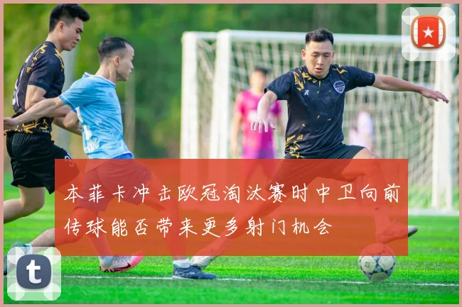 本菲卡冲击欧冠淘汰赛时中卫向前传球能否带来更多射门机会