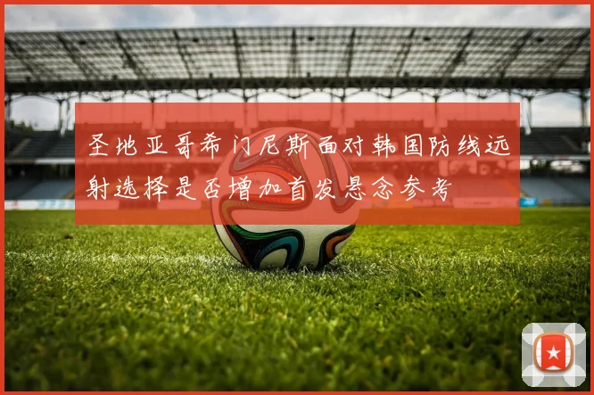 圣地亚哥希门尼斯面对韩国防线远射选择是否增加首发悬念参考
