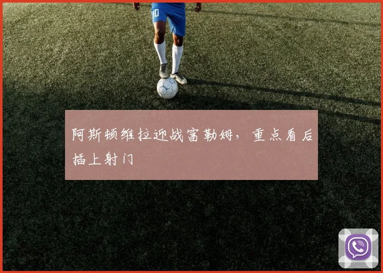 阿斯顿维拉迎战富勒姆，重点看后插上射门
