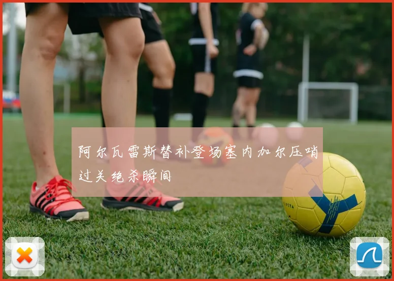 阿尔瓦雷斯替补登场塞内加尔压哨过关绝杀瞬间