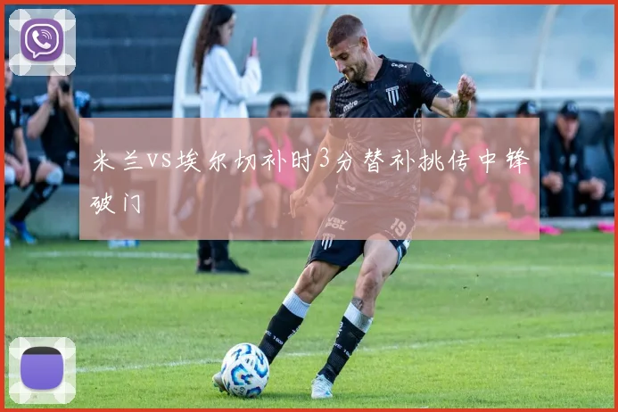 米兰vs埃尔切补时3分替补挑传中锋破门