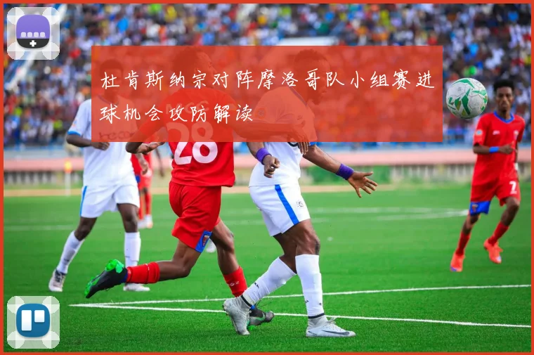 杜肯斯纳宗对阵摩洛哥队小组赛进球机会攻防解读
