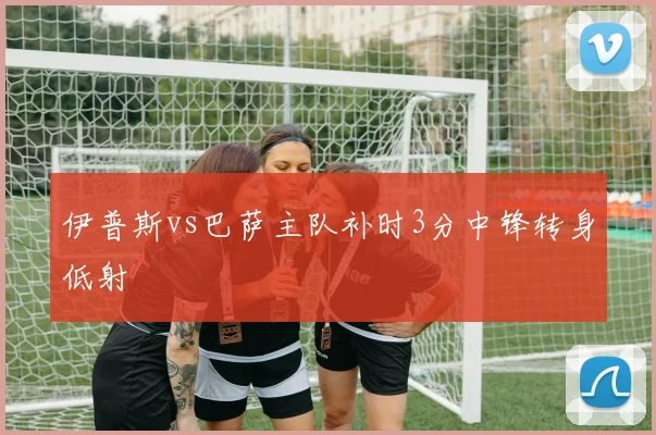 伊普斯vs巴萨主队补时3分中锋转身低射