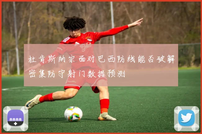 杜肯斯纳宗面对巴西防线能否破解密集防守射门数据预测
