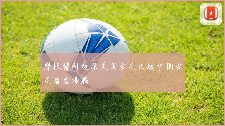 摩根替补绝杀美国女足大战中国女足看台沸腾