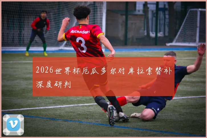 2026世界杯厄瓜多尔对库拉索替补深度研判